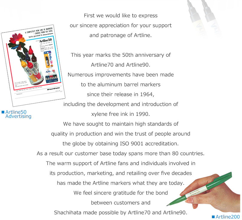 First we would like to express our sincere appreciation for your support and patronage of Artline.

This year marks the 50th anniversary of Artline 70 and Artline 90.
Numerous improvements have been made to the aluminum barrel markers since their release in 1964, including the development and introduction of xylene free ink in 1990.
We have sought to maintain high standards of quality in production and win the trust of people around the globe by obtaining ISO 9001 accreditation. 
As a result our customer base today spans more than 80 countries.
The warm support of Artline fans and individuals involved in its production, marketing, and retailing over five decades has made the Artline markers what they are today.
We feel sincere gratitude for the bond between customers and Shachihata made possible by Artline 70 and Artline 90.