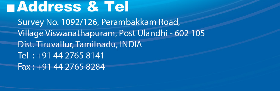 Address & Tel Survey No. 1092/126, Perambakkam Road, illage Viswanathapuram, Post Ulandhi - 602 105 Dist. Tiruvallur, Tamilnadu, INDIA Tel  : +91 44 2765 8141 Fax : +91 44 2765 8284